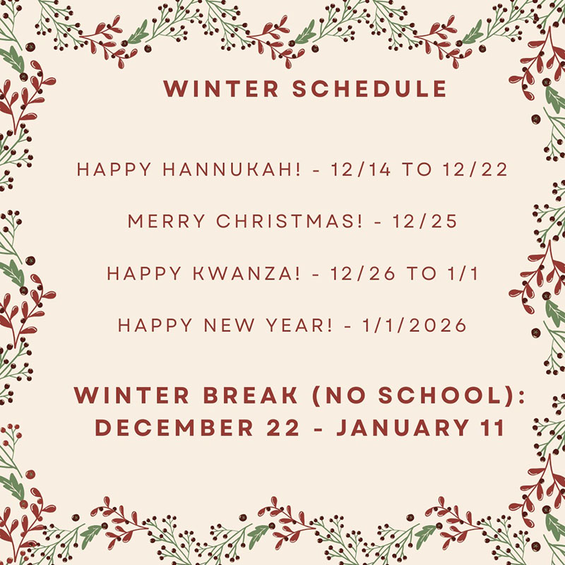 WINTER SCHEDULE Happy HANNUKAHI - 12 /14 TO 12/22 MERRY CHRISTMAS! - 12 / 25 HAPPY KWANZA! - 12/26 TO 1/1 HAPPY NEW YEAR! - 1/1/2026 WINTER BREAK (NO SCHOOL): DECEMBER 22 - JANUARY 11