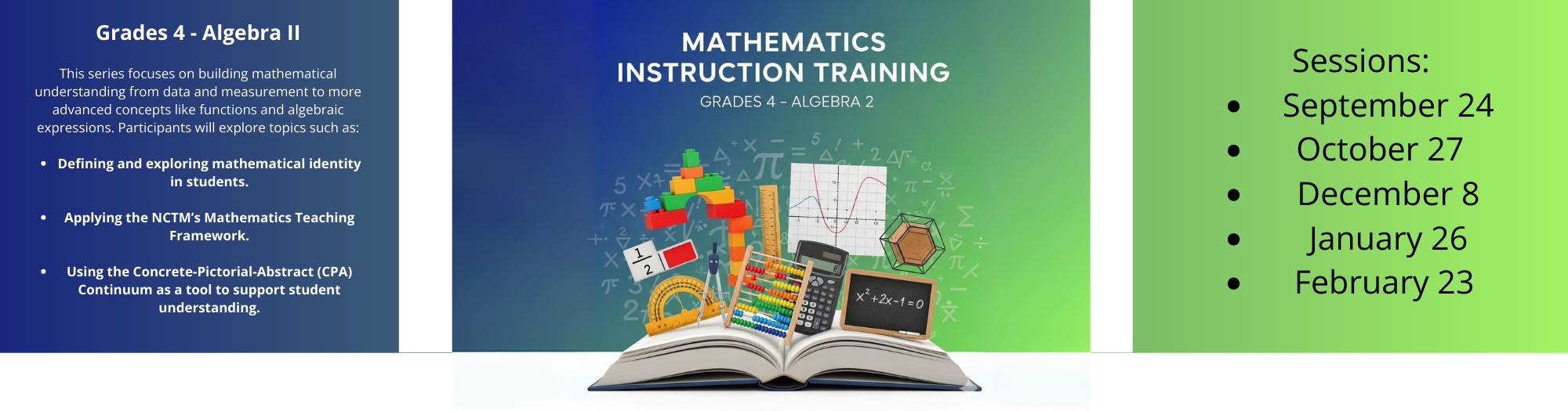 A promotional banner for "Mathematics Instruction Training: Grades 4 - Algebra 2." The left panel, with dark blue text, lists a course description and key topics including mathematical identity and the Concrete-Pictorial-Abstract Continuum. The center panel features a stock photo of a mathematics textbook opened to reveal various math tools and concepts, such as a calculator, a protractor, a graph, and the symbols for Pi and a quadratic equation. The right panel is a green section with bullet points listing the session dates: September 24, October 27, December 8, January 26, and February 23.