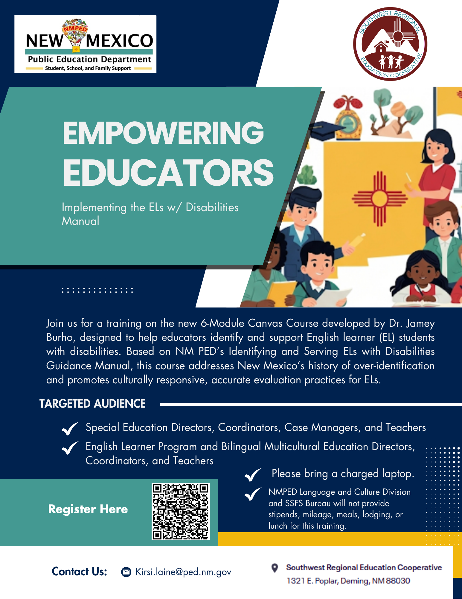 Empowering Educators <br />
A professional flyer for an educational training program titled "EMPOWERING EDUCATORS."</p>
<p>The top left features the "NEW MEXICO Public Education Department" logo in white text on a dark blue background. To its right, partially visible, is a circular logo for "Southwest Regional Education Cooperative."</p>
<p>A large, dark teal-blue diagonal band crosses the top half of the flyer. Within this band, in large, bold, white, sans-serif font, is "EMPOWERING EDUCATORS." Below this, in smaller white text, it reads "Implementing the ELs w/ Disabilities Manual."</p>
<p>To the right of the text, an illustration shows diverse students and a teacher in an educational setting, with elements like a graduation cap, books, a globe, and a New Mexico Zia sun symbol prominently featured.</p>
<p>Below the teal band, the flyer transitions to a dark blue background. A dashed line separates the main training description from the top section.</p>
<p>The main text block describes the training: "Join us for a training on the new 6-Module Canvas Course developed by Dr. Jamey Burho, designed to help educators identify and support English learner (EL) students with disabilities. Based on NM PED's Identifying and Serving ELs with Disabilities Guidance Manual, this course addresses New Mexico's history of over-identification and promotes culturally responsive, accurate evaluation practices for ELs."</p>
<p>A "TARGETED AUDIENCE" section follows, with bullet points marked by checkmarks:</p>
<p>"Special Education Directors, Coordinators, Case Managers, and Teachers"</p>
<p>"English learner Program and Bilingual Multicultural Education Directors, Coordinators, and Teachers"</p>
<p>"Please bring a charged laptop."</p>
<p>"NMPED Language and Culture Division and SSFS Bureau will not provide stipends, mileage, meals, lodging, or lunch for this training."</p>
<p>To the left of the bullet points, a "Register Here" button is displayed next to a QR code.</p>
<p>At the very bottom of the flyer, on a dark gray bar, are "Contact Us:" followed by an email address "Kirsi.laine@ped.nm.gov" and an address icon with "Southwest Regional Education Cooperative 1321 E. Poplar, Deming, NM 88030."
