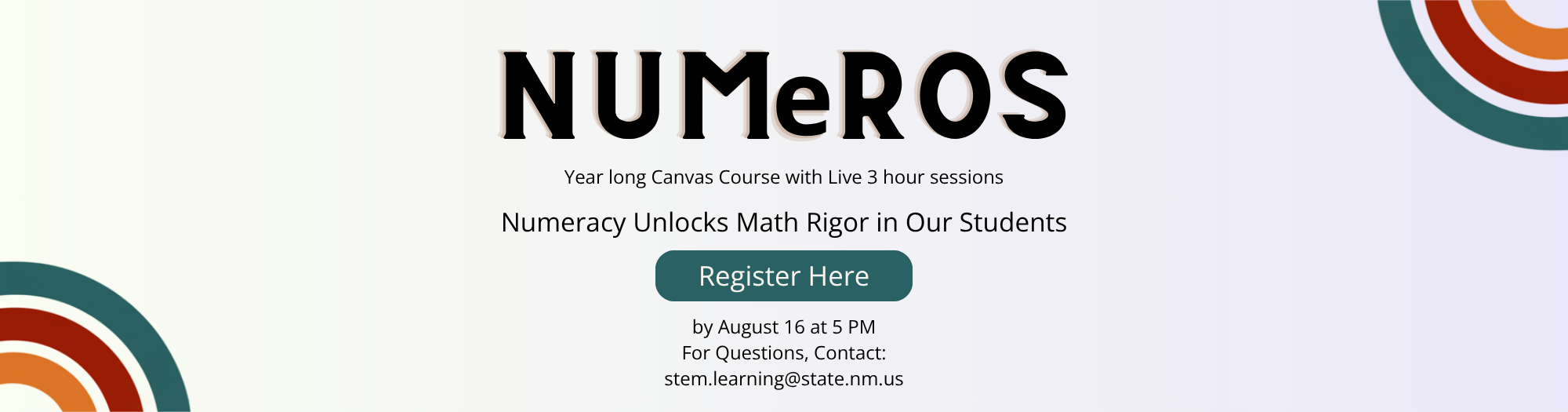 Alt text for the image:  A promotional banner for "NUMeROS," a year-long Canvas course with live 3-hour sessions, emphasizing that "Numeracy Unlocks Math Rigor in Our Students." There's a "Register Here" button, and text below it states registration is due by August 16 at 5 PM. For questions, users can contact stem.learning@state.nm.us. The banner has a gradient background from light green to light purple, with abstract, rounded, multi-colored arc shapes in the bottom left and top right corners.