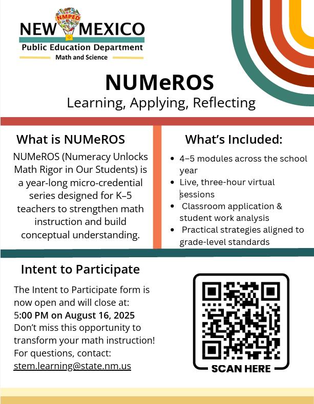 NUMeROS An infographic titled "NUMeROS: Learning, Applying, Reflecting" from the New Mexico Public Education Department, Math and Science division. The infographic is divided into sections: What is NUMeROS? NUMeROS (Numeracy Unlocks Math Rigor in Our Students) is a year-long micro-credential series designed for K-5 teachers to strengthen math instruction and build conceptual understanding. What's Included: 4-5 modules across the school year Live, three-hour virtual sessions Classroom application & student work analysis Practical strategies aligned to grade-level standards Intent to Participate: The Intent to Participate form is now open and will close at 5:00 PM on August 16, 2025. Don't miss this opportunity to transform your math instruction! For questions, contact: stem.learning@state.nm.us A QR code is prominently displayed with the text "SCAN HERE" below it.