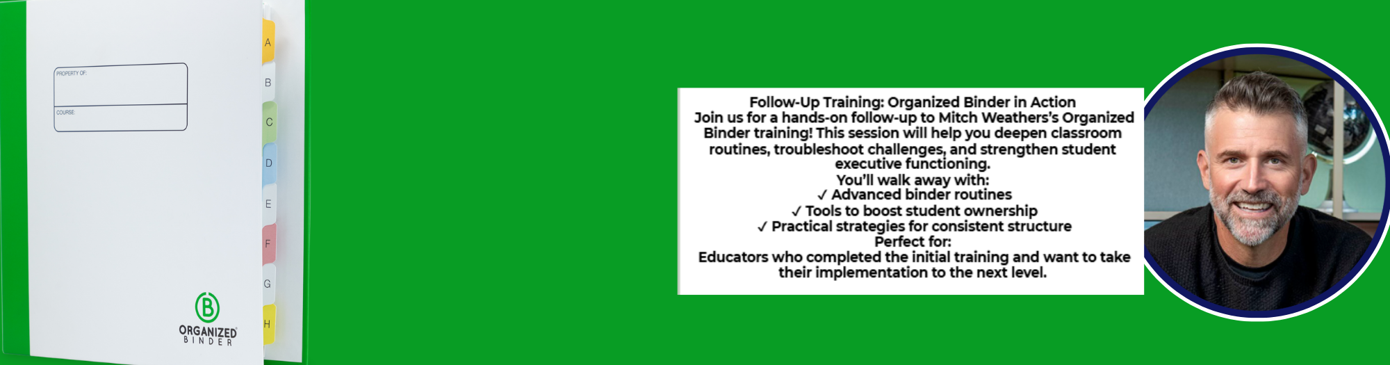 A horizontal banner-style image for a training event. On the left side, there's a blurred background of a white binder with colored tabs visible. Overlaid on this, in the center-left, is a rectangular box with a maroon border. Inside, the text "ORGANIZED BINDER FOLLOW-UP" is at the top in a large, bold, maroon font. Below it, in a smaller maroon font, is "Presented by Mitch Weathers Author of Executive Functions for Every Classroom. Grades 3-12." Followed by "Register here" which is underlined. Below this text, a maroon Zia symbol is centered. At the very bottom left, a green circular logo with "B ORGANIZED BINDER" is partially visible.  The right half of the image features a vibrant green background. On this green background, a large black text box outlines the "Follow-Up Training: Organized Binder in Action." It invites attendees to a hands-on session to deepen classroom routines, troubleshoot challenges, and strengthen student executive functioning. Key takeaways are listed with checkmarks: "Advanced binder routines," "Tools to boost student ownership," and "Practical strategies for consistent structure." It specifies that it's "Perfect for: Educators who completed the initial training and want to take their implementation to the next level."  To the far right, a circular photo of a man with short, graying hair and a beard, smiling, is set against a dark blue and green border. At the very bottom right, two small arrow icons, one pointing left and one pointing right, are within black squares.