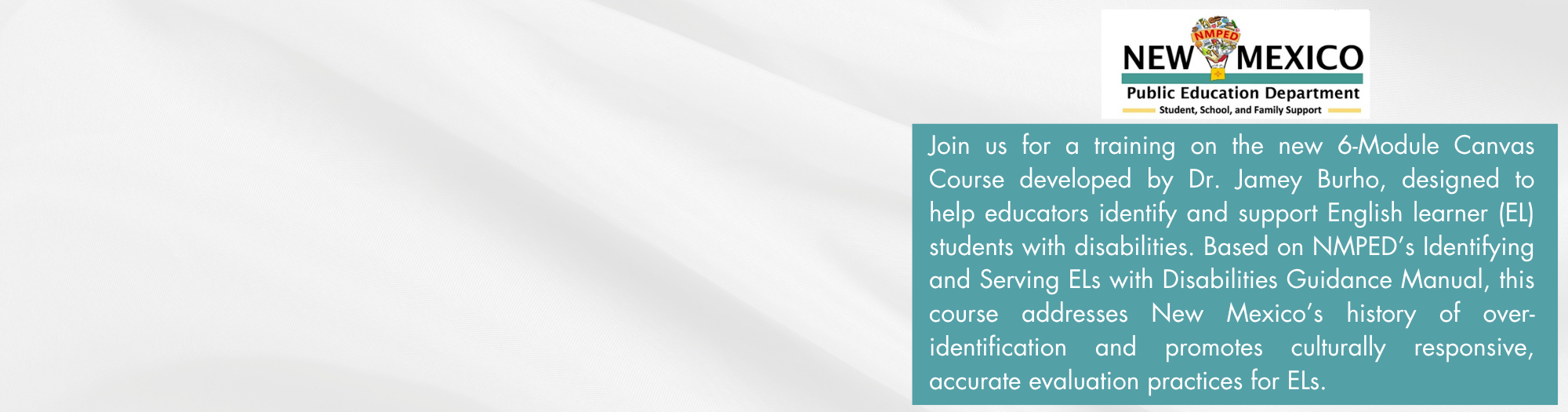 A white background with a faint, repeating pattern of the New Mexico Zia symbol. On the left side, there's a rectangular box with a thick maroon border. Inside the box, the text "EMPOWERING EDUCATORS:" is centered at the top in a maroon, bold font. Below it, in a smaller maroon font, is "Implementing the ELs w/ Disabilities Manual. Register here" with "Register here" underlined. Centered below this text is a maroon Zia symbol.  On the top right of the image, there is the logo for "NEW MEXICO Public Education Department" with a stylized Zia sun symbol above the text.  To the right of the center of the image, there is a large, light blue rectangular box containing text. The text reads: "Join us for a training on the new 6-Module Canvas Course developed by Dr. Jamey Burho, designed to help educators identify and support English learner (EL) students with disabilities. Based on NMPED's Identifying and Serving ELs with Disabilities Guidance Manual, this course addresses New Mexico's history of over-identification and promotes culturally responsive, accurate evaluation practices for ELs." At the bottom right corner of this blue box, there are two small arrow icons, one pointing left and one pointing right, within black squares.