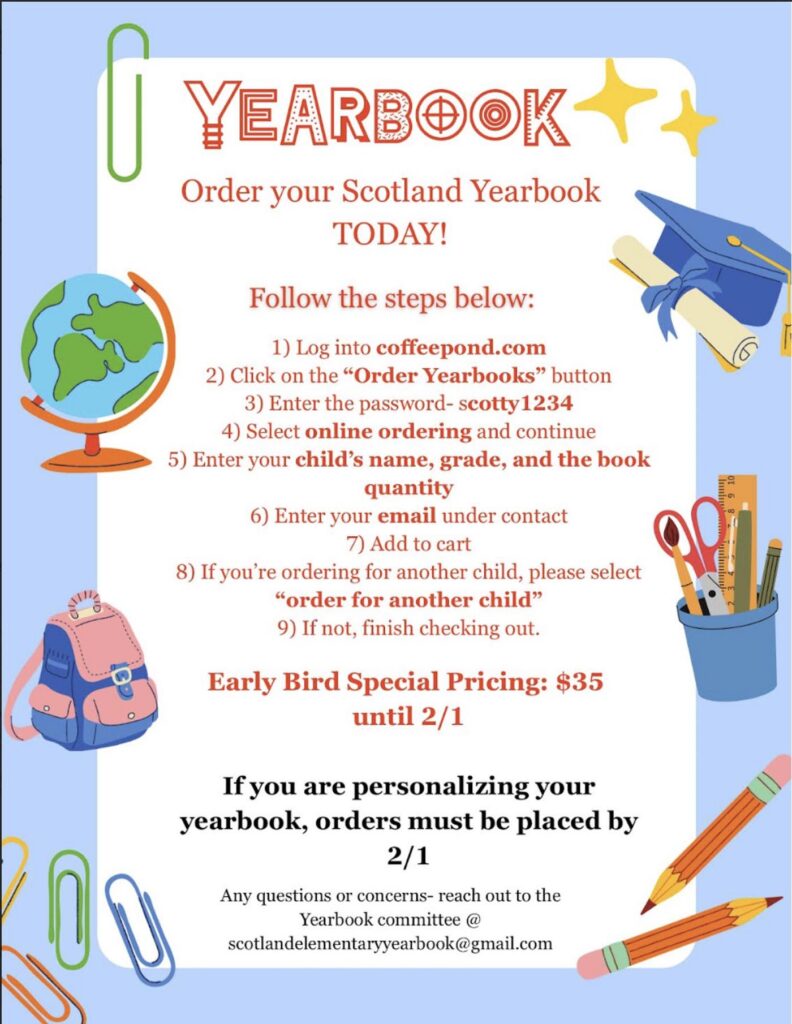 YEARBOOK-Order your Scotland Yearbook TODAY! Follow the steps below:
Log into coffeepond.com
Click on the “Order Yearbooks” button
Enter the password- scotty1234
Select online ordering and continue
Enter your child’s name, grade, and the book quantity
Enter your email under contact
Add to cart
If you’re ordering for another child, please select “order for another child”
If not, finish checking out.
Early Bird Special Pricing: $35 until 2/1 | If you are personalizing your yearbook, orders must be placed by 2/1 | Any questions or concerns- reach out to the Yearbook committee @scotlandelementaryyearbook@gmail.com