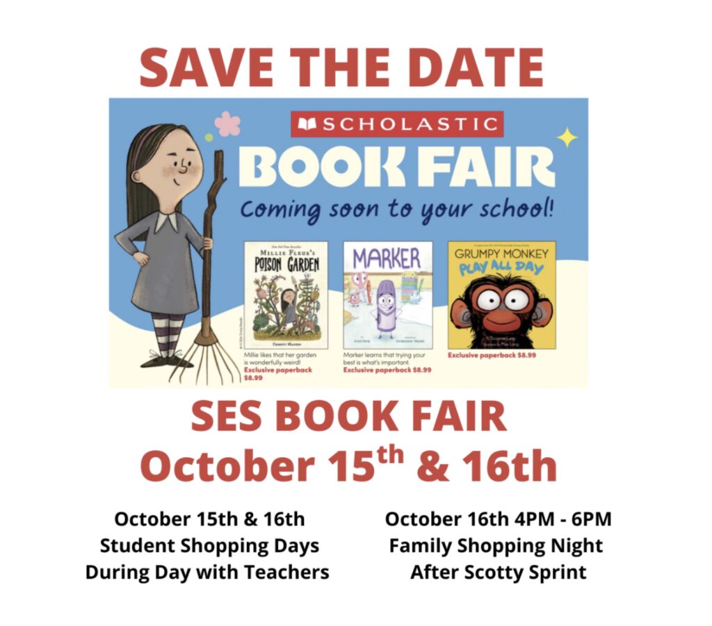Save the Date - Scholastic Book Fair Coming soon to your school! SES Book Fair on October 15 and 16. October 15 and 16 are student shopping days during day with teachers. October 16 4:00-6:00 p.m. is family shopping night after Scotty Sprint