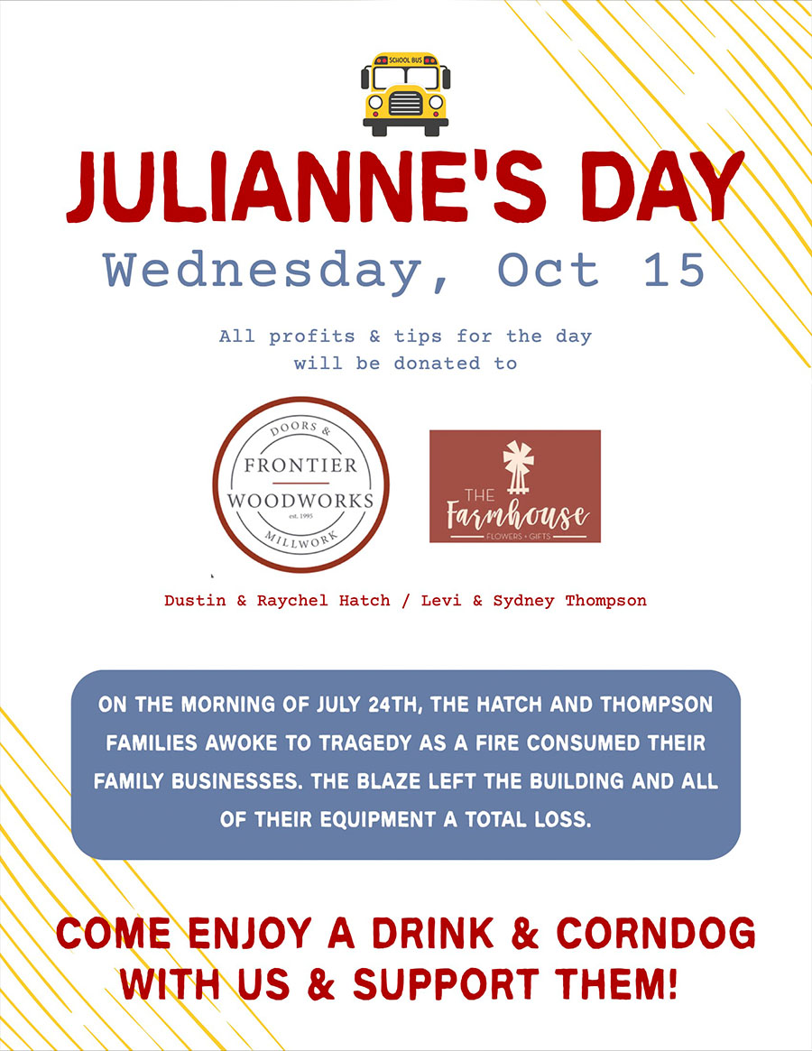 JULIANNE’s Day - Wednesday, Oct 15 - All profits & tips for the day will be donated to Dustin & Raychel Hatch / Levi & Sydney Thompson - On the morning of July 24, the Hatch and Thompson families awoke to tragedy as a fire consumed their family businesses. The blaze left the building and all of their equipment a total loss. Come enjoy a drink & CORNDOG with us & support them!
