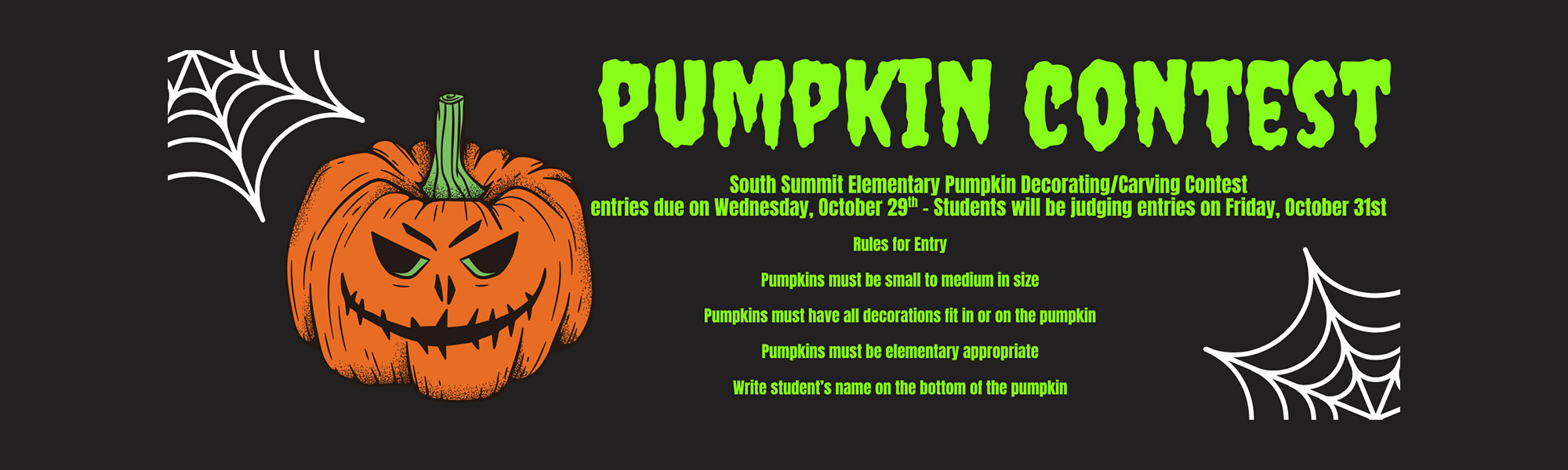 PUMPKIN CONTEST-South Summit Elementary Pumpkin Decorating/Carving Contest entries due on Wed., Oct 29 - Students will be judging entries on Fri., Oct. 31-Rules for Entry, Pumpkins must be small to medium in size, Pumpkins must have all decorations fit in or on the pumpkin, Pumpkins must be elementary appropriate, Write student's name on the bottom of the pumpkin
