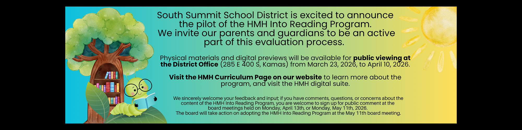 South Summit School District is excited to announce the pilot of the HMH Into Reading Program. We invite our parents and guardians to be an active part of this evaluation process. Physical materials and digital previews will be available for public viewing at the District Office (285 E 400 S, Kamas) from March 23, 2026, to April 10, 2026. Visit the HMH Curriculum Page on our website to learn more about the program, and visit the HMH digital suite. We sincerely welcome your feedback and input; if you have comments, questions, or concerns about the content of the HMH Into Reading Program, you are welcome to sign up for public comment at the board meetings held on Monday, April 13th, or Monday, May 11th, 2026. The board will take action on adopting the HMH Into Reading Program at the May 11th board meeting.