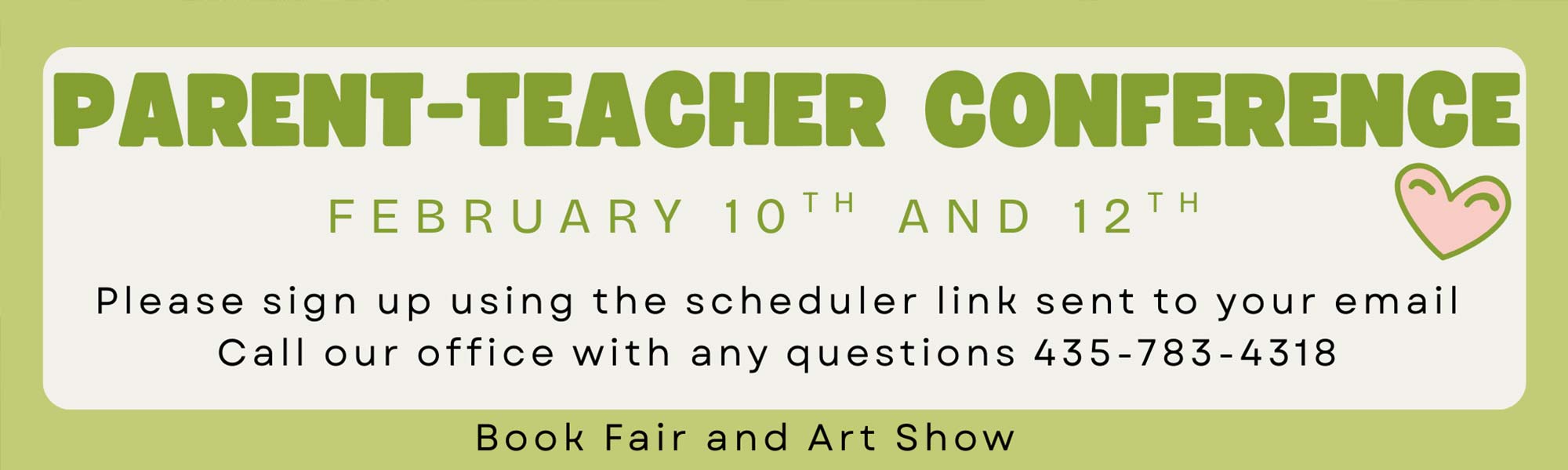 Parent Teacher Conference February 10th and 12th. Please sign up using the scheduler link sent to your email. Call our office with any questions 435-783-4318. Book Fair and Art Show.