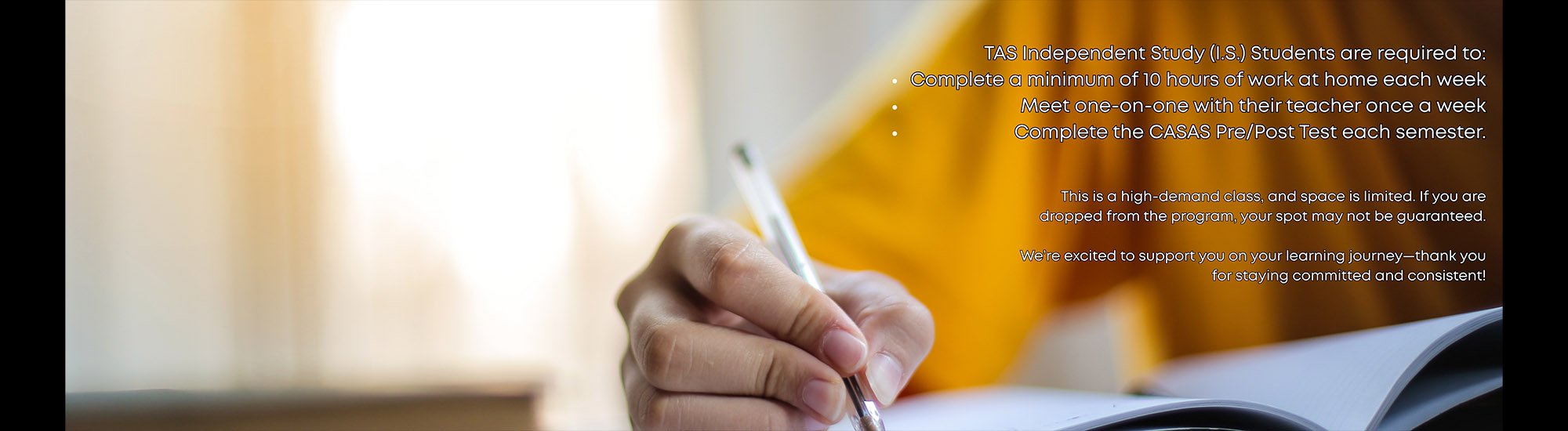 TAS Independent Study (I.S.) Students are required to: Complete a minimum of 10 hours of work at home each week Meet one-on-one with their teacher once a week - Complete the CASAS Pre/Post Test each semester. This is a high-demand class, and space is limited. If you are dropped from the program, your spot may not be quaranteed. We're excited to support you on your learning journey-thank you for staying committed and consistent!