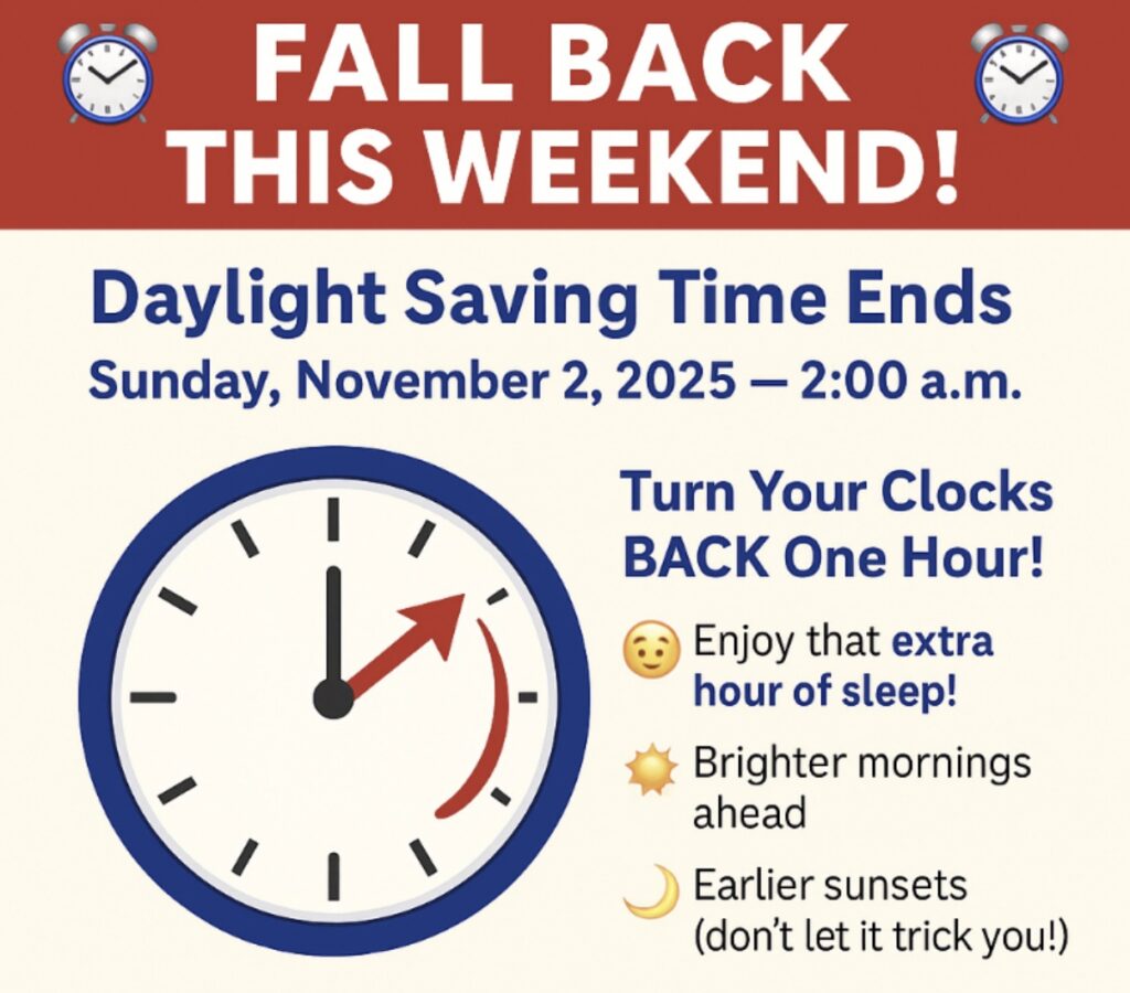 Fall Back This Weekend! Daylight Saving Time Ends Sunday, November 2, 2025 - 2:00 a.m. Turn your clocks back one hour! Enjoy that extra hour of sleep, brighter mornings ahead, and earlier sunsets (don't let it trick you!)