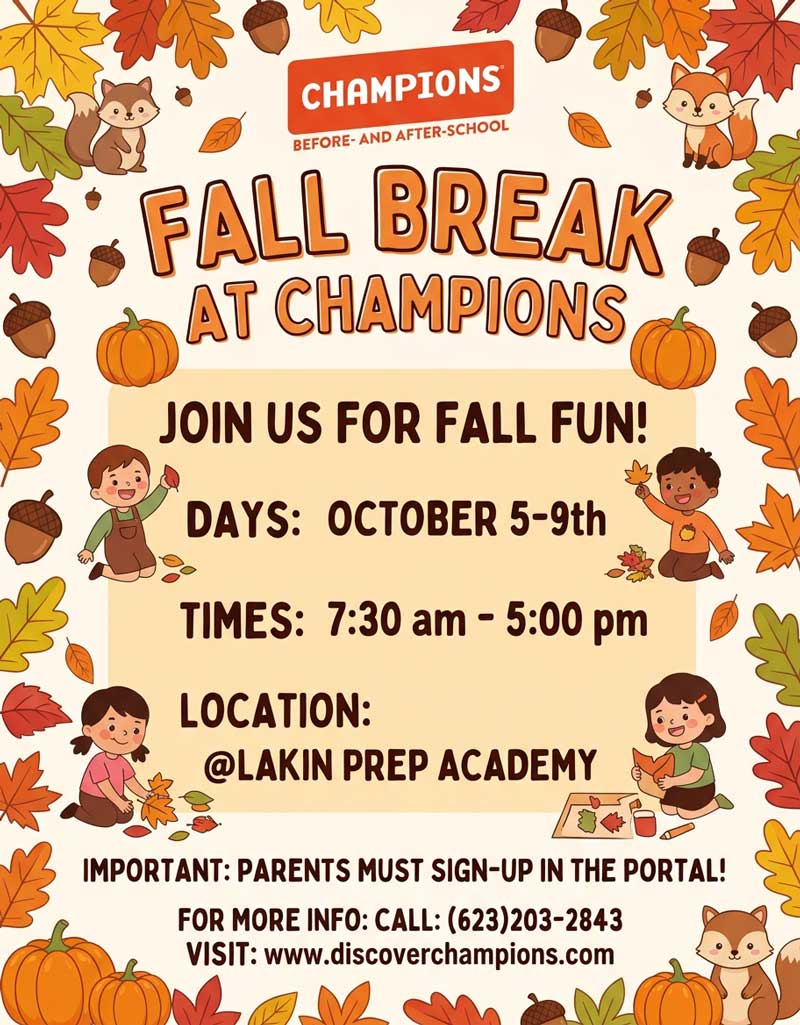 Champions Before and After School Fall Break at Champions Join us for fall fun! Days: October 5 through October 9 Times: 7:30 a.m. to 5:00 p.m. Location: Lakin Prep Academy Important: Parents must sign up in the portal! For more information, call (623) 203-2843. Visit: https://www.discoverchampions.com/