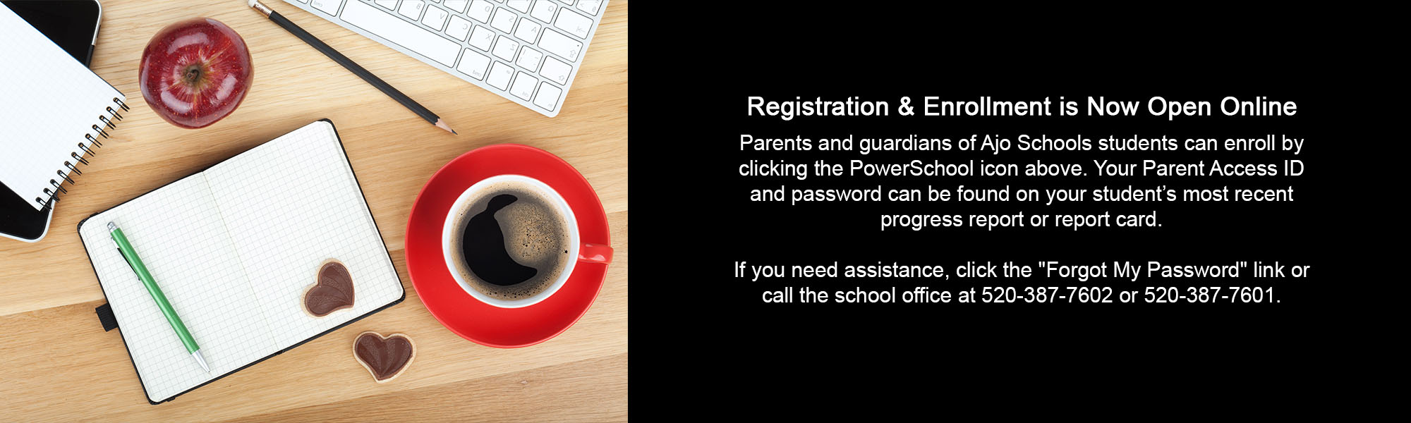 Registration & Enrollment is Now Open Online Parents and guardians of Ajo Schools students can enroll by clicking the PowerSchool icon above. Your Parent Access ID and password can be found on your student’s most recent progress report or report card. If you need assistance, click the "Forgot My Password" link or call the school office at 520-387-7602 or 520-387-7601.